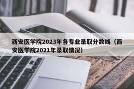 西安医学院2023年各专业录取分数线（西安医学院2021年录取情况）