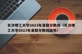 长沙理工大学2023年录取分数线（长沙理工大学2023年录取分数线趋势）