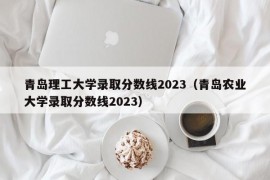 青岛理工大学录取分数线2023（青岛农业大学录取分数线2023）