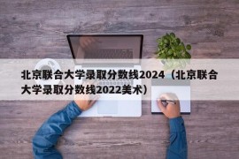 北京联合大学录取分数线2024（北京联合大学录取分数线2022美术）