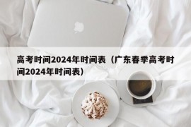 高考时间2024年时间表（广东春季高考时间2024年时间表）