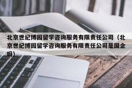 北京世纪博园留学咨询服务有限责任公司（北京世纪博园留学咨询服务有限责任公司是国企吗）