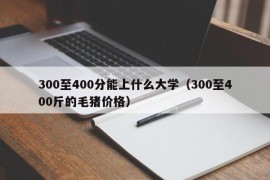 300至400分能上什么大学（300至400斤的毛猪价格）