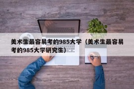 美术生最容易考的985大学（美术生最容易考的985大学研究生）