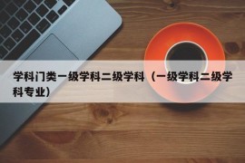 学科门类一级学科二级学科（一级学科二级学科专业）