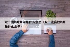 双一流b类大学是什么意思（双一流高校b类是什么水平）