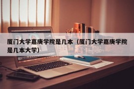 厦门大学嘉庚学院是几本（厦门大学嘉庚学院是几本大学）