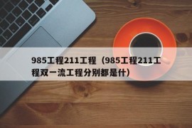 985工程211工程（985工程211工程双一流工程分别都是什）