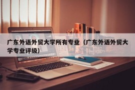 广东外语外贸大学所有专业（广东外语外贸大学专业评级）