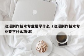 动漫制作技术专业要学什么（动漫制作技术专业要学什么功课）