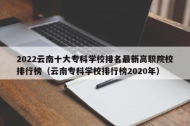 2022云南十大专科学校排名最新高职院校排行榜（云南专科学校排行榜2020年）