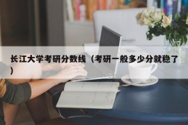 长江大学考研分数线（考研一般多少分就稳了）