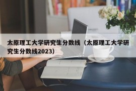 太原理工大学研究生分数线（太原理工大学研究生分数线2023）