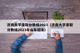 济南大学录取分数线2023（济南大学录取分数线2023年山东招生）