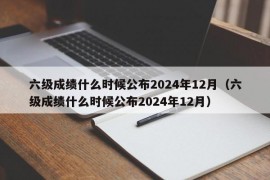 六级成绩什么时候公布2024年12月（六级成绩什么时候公布2024年12月）