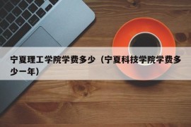 宁夏理工学院学费多少（宁夏科技学院学费多少一年）