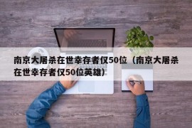 南京大屠杀在世幸存者仅50位（南京大屠杀在世幸存者仅50位英雄）