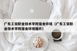 广东工贸职业技术学院宿舍环境（广东工贸职业技术学院宿舍环境图片）