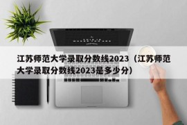 江苏师范大学录取分数线2023（江苏师范大学录取分数线2023是多少分）