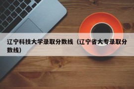 辽宁科技大学录取分数线（辽宁省大专录取分数线）