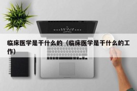 临床医学是干什么的（临床医学是干什么的工作）