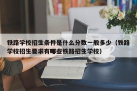 铁路学校招生条件是什么分数一般多少（铁路学校招生要求有哪些铁路招生学校）