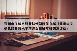 郑州电子信息职业技术学院怎么样（郑州电子信息职业技术学院怎么样好不好网友评价）