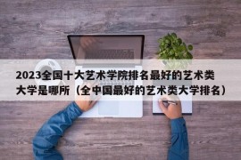 2023全国十大艺术学院排名最好的艺术类大学是哪所（全中国最好的艺术类大学排名）