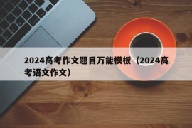 2024高考作文题目万能模板（2024高考语文作文）