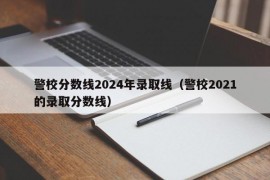 警校分数线2024年录取线（警校2021的录取分数线）