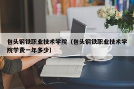 包头钢铁职业技术学院（包头钢铁职业技术学院学费一年多少）