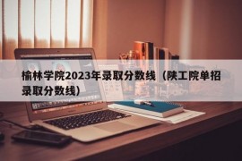 榆林学院2023年录取分数线（陕工院单招录取分数线）