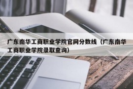 广东南华工商职业学院官网分数线（广东南华工商职业学院录取查询）