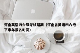 河南英语四六级考试延期（河南省英语四六级下半年报名时间）