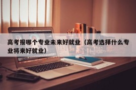 高考报哪个专业未来好就业（高考选择什么专业将来好就业）