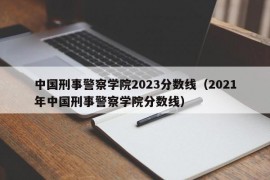 中国刑事警察学院2023分数线（2021年中国刑事警察学院分数线）