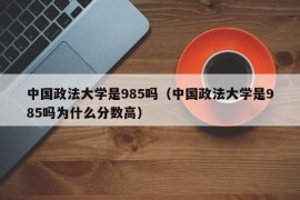 中国政法大学是985吗（中国政法大学是985吗为什么分数高）