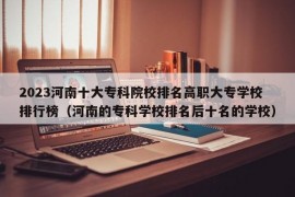 2023河南十大专科院校排名高职大专学校排行榜（河南的专科学校排名后十名的学校）