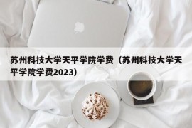 苏州科技大学天平学院学费（苏州科技大学天平学院学费2023）