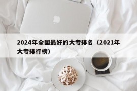 2024年全国最好的大专排名（2021年大专排行榜）