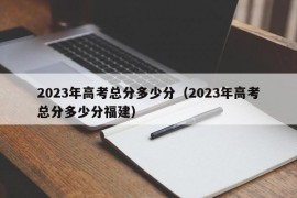 2023年高考总分多少分（2023年高考总分多少分福建）