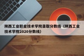 陕西工业职业技术学院录取分数线（陕西工业技术学院2020分数线）