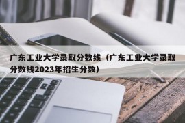 广东工业大学录取分数线（广东工业大学录取分数线2023年招生分数）