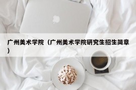 广州美术学院（广州美术学院研究生招生简章）