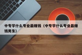 中专学什么专业最赚钱（中专学什么专业最赚钱男生）