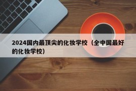 2024国内最顶尖的化妆学校（全中国最好的化妆学校）