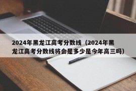 2024年黑龙江高考分数线（2024年黑龙江高考分数线将会是多少是今年高三吗）