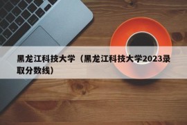 黑龙江科技大学（黑龙江科技大学2023录取分数线）