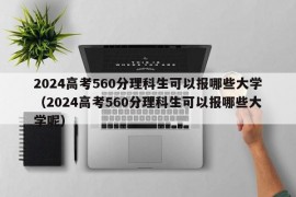 2024高考560分理科生可以报哪些大学（2024高考560分理科生可以报哪些大学呢）