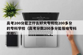 高考200分能上什么好大专院校200多分的专科学校（高考分数200多分能报啥专科学院）